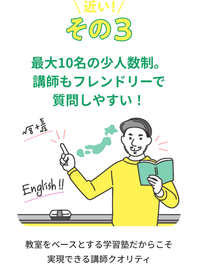 その3 最大10名の少人数制。講師もフレンドリーで質問しやすい！ 教室をベースとする学習塾だからこそ実現できる講師クオリティ